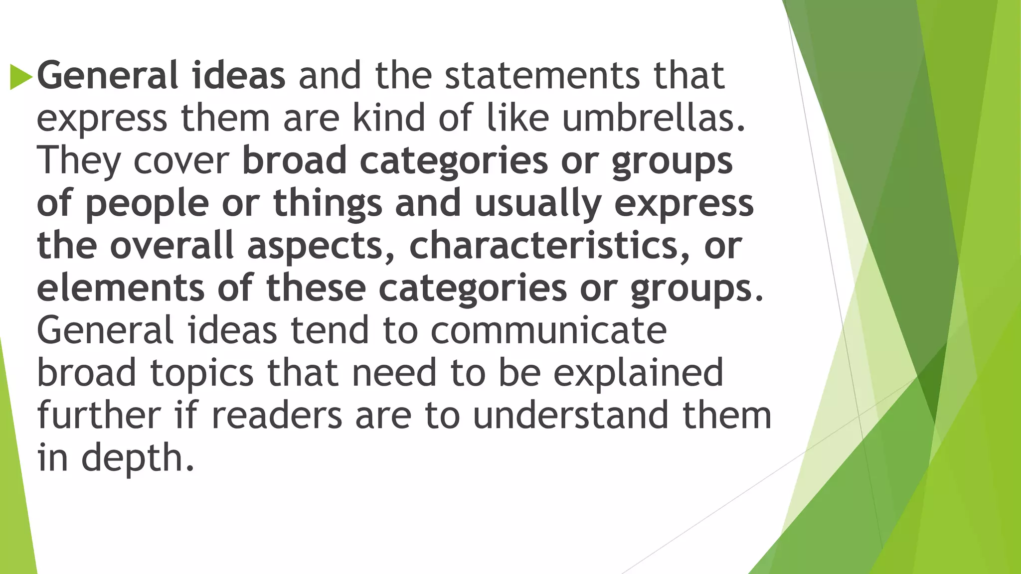 General ideas and the statements that
express them are kind of like umbrellas.
They cover broad categories or groups
of people or things and usually express
the overall aspects, characteristics, or
elements of these categories or groups.
General ideas tend to communicate
broad topics that need to be explained
further if readers are to understand them
in depth.
 
