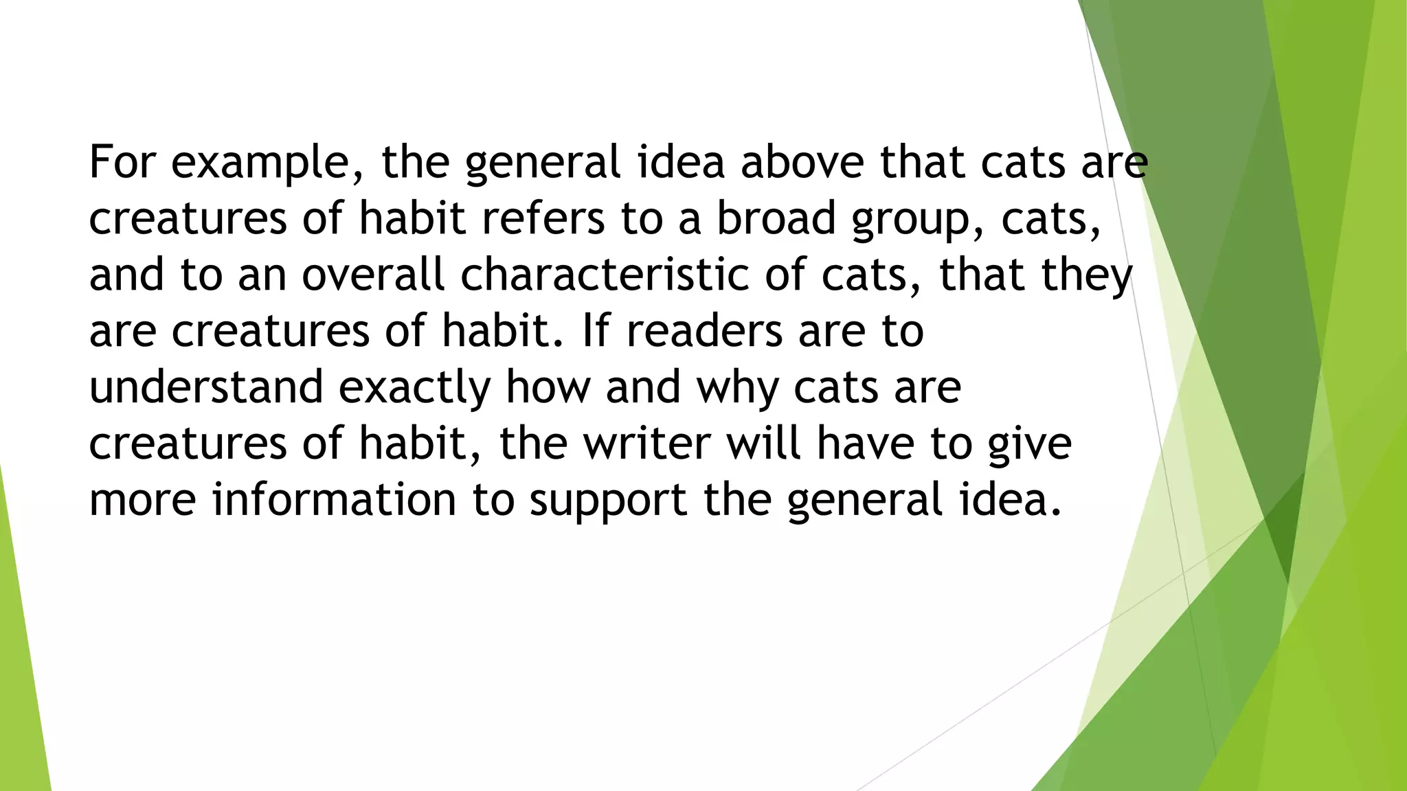 For example, the general idea above that cats are
creatures of habit refers to a broad group, cats,
and to an overall characteristic of cats, that they
are creatures of habit. If readers are to
understand exactly how and why cats are
creatures of habit, the writer will have to give
more information to support the general idea.
 