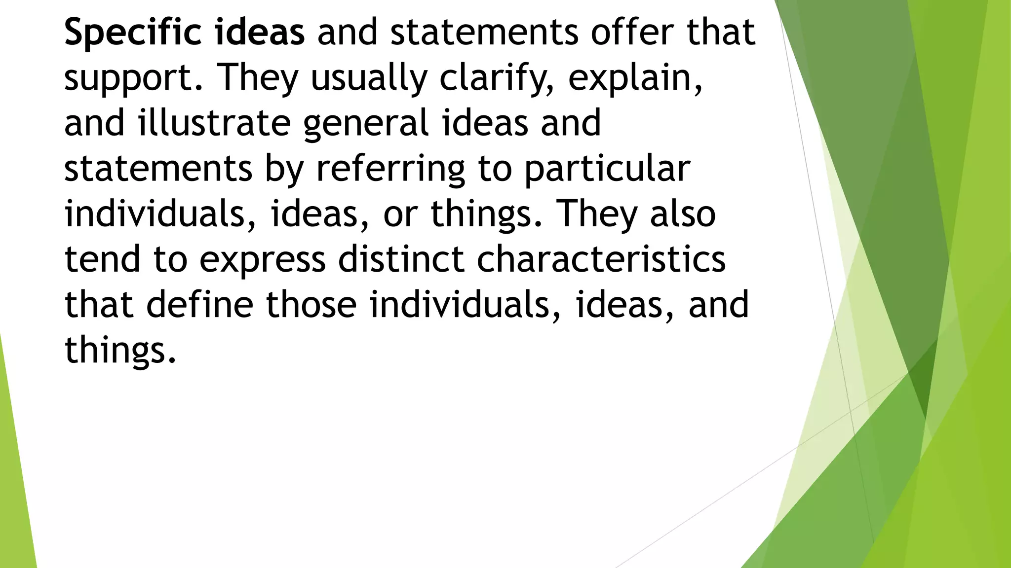 Specific ideas and statements offer that
support. They usually clarify, explain,
and illustrate general ideas and
statements by referring to particular
individuals, ideas, or things. They also
tend to express distinct characteristics
that define those individuals, ideas, and
things.
 