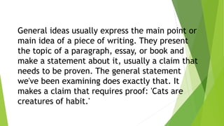 General ideas usually express the main point or
main idea of a piece of writing. They present
the topic of a paragraph, essay, or book and
make a statement about it, usually a claim that
needs to be proven. The general statement
we've been examining does exactly that. It
makes a claim that requires proof: 'Cats are
creatures of habit.'
 