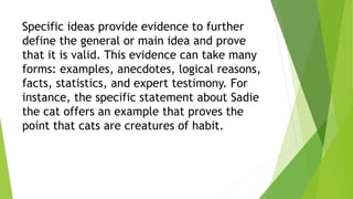 Specific ideas provide evidence to further
define the general or main idea and prove
that it is valid. This evidence can take many
forms: examples, anecdotes, logical reasons,
facts, statistics, and expert testimony. For
instance, the specific statement about Sadie
the cat offers an example that proves the
point that cats are creatures of habit.
 
