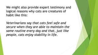 We might also provide expert testimony and
logical reasons why cats are creatures of
habit like this:
Veterinarians say that cats feel safe and
secure when they are able to maintain the
same routine every day and that, just like
people, cats enjoy stability in life.
 