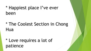 * Happiest place I’ve ever
been
* The Coolest Section in Chong
Hua
* Love requires a lot of
patience
 
