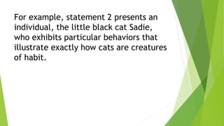For example, statement 2 presents an
individual, the little black cat Sadie,
who exhibits particular behaviors that
illustrate exactly how cats are creatures
of habit.
 