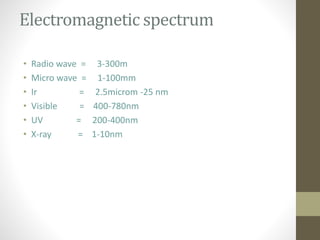 Electromagnetic spectrum
• Radio wave = 3-300m
• Micro wave = 1-100mm
• Ir = 2.5microm -25 nm
• Visible = 400-780nm
• UV = 200-400nm
• X-ray = 1-10nm
 