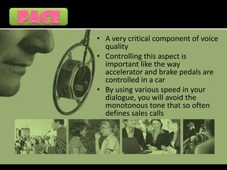 • A very critical component of voice
  quality
• Controlling this aspect is
  important like the way
  accelerator and brake pedals are
  controlled in a car
• By using various speed in your
  dialogue, you will avoid the
  monotonous tone that so often
  defines sales calls
 
