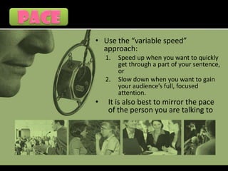 • Use the “variable speed”
  approach:
    1.   Speed up when you want to quickly
         get through a part of your sentence,
         or
    2.   Slow down when you want to gain
         your audience’s full, focused
         attention.
•    It is also best to mirror the pace
     of the person you are talking to
 