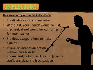 Reasons why we need intonation
• It indicates mood and meaning
• Without it, your speech would be flat,
  mechanical and would be confusing
  for your listener
• Provides exaggerations to make
  a point
• If you use intonation not only
  will you be easier to
  understand, but you will sound more
  confident, dynamic & persuasive
 
