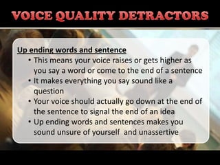Up ending words and sentence
  • This means your voice raises or gets higher as
    you say a word or come to the end of a sentence
  • It makes everything you say sound like a
    question
  • Your voice should actually go down at the end of
    the sentence to signal the end of an idea
  • Up ending words and sentences makes you
    sound unsure of yourself and unassertive
 
