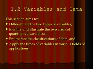 1.2 Variables and Data This section aims to: Differentiate the two types of variables; Identify and illustrate the two areas of quantitative variables; Enumerate the classifications of data; and Apply the types of variables in various fields of applications. 