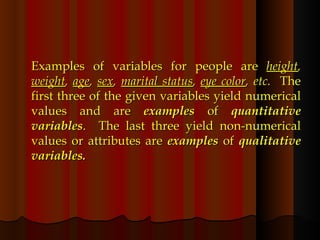Examples of variables for people are  height ,  weight ,  age ,  sex ,  marital status ,  eye color , etc.  The first three of the given variables yield numerical values and are  examples  of  quantitative variables .  The last three yield non-numerical values or attributes are  examples  of  qualitative variables. 