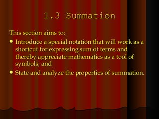 1.3 Summation This section aims to: Introduce a special notation that will work as a shortcut for expressing sum of terms and thereby appreciate mathematics as a tool of symbols; and State and analyze the properties of summation. 