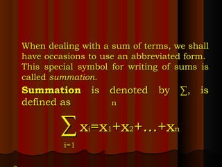 When dealing with a sum of terms, we shall have occasions to use an abbreviated form.  This special symbol for writing of sums is called  summation. Summation  is denoted by ∑, is defined as   n   ∑   x i =x 1 +x 2 +…+x n   i=1 s 