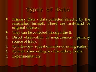 Types of Data Primary Data  - data collected directly by the researcher himself. These are first-hand or original sources. They can be collected through the ff: Direct observation or measurement (primary source of info). By interview  (questionnaires or rating scales). By mail of recording or of recording forms. Experimentation. 