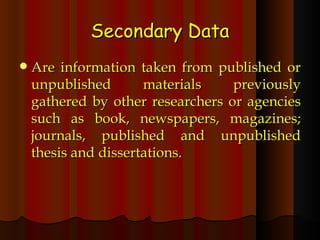 Secondary Data Are information taken from published or unpublished materials previously gathered by other researchers or agencies such as book, newspapers, magazines; journals, published and unpublished thesis and dissertations. 