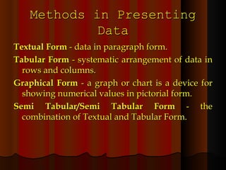 Methods in Presenting Data Textual Form  - data in paragraph form. Tabular Form  - systematic arrangement of data in rows and columns. Graphical Form  - a graph or chart is a device for showing numerical values in pictorial form. Semi Tabular/Semi Tabular Form  - the combination of Textual and Tabular Form. 