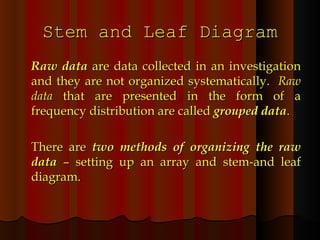 Stem and Leaf Diagram Raw data  are data collected in an investigation and they are not organized systematically.  Raw data  that are presented in the form of a frequency distribution are called  grouped data . There are  two methods of organizing the raw data  – setting up an array and stem-and leaf diagram. 