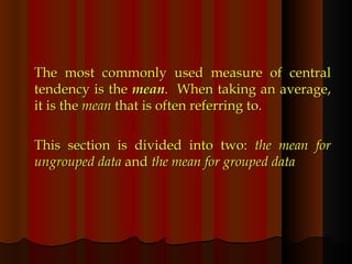 The most commonly used measure of central tendency is the  mean .  When taking an average, it is the  mean  that is often referring to. This section is divided into two:  the mean for ungrouped data  and  the mean for grouped data 