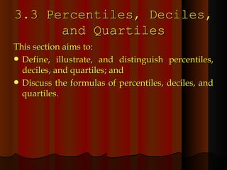 3.3 Percentiles, Deciles, and Quartiles This section aims to: Define, illustrate, and distinguish percentiles, deciles, and quartiles; and Discuss the formulas of percentiles, deciles, and quartiles. 