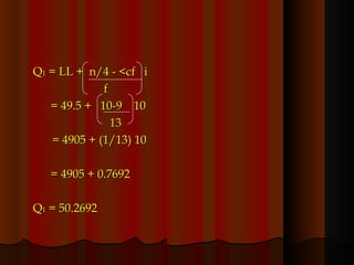 Q 1  = LL +  n/4 - <cf  i f = 49.5 +  10-9  10   13   = 4905 + (1/13) 10 = 4905 + 0.7692 Q 1  = 50.2692  