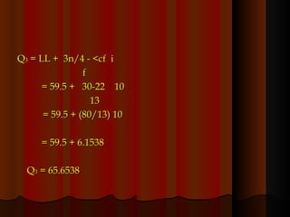 Q 3  = LL +  3n/4 - <cf  i f = 59.5 +  30-22  10   13   = 59.5 + (80/13) 10 = 59.5 + 6.1538 Q 3  = 65.6538 