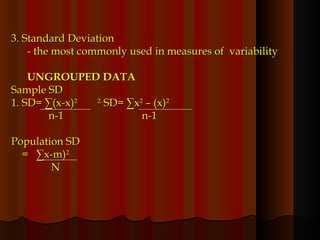 3. Standard Deviation  - the most commonly used in measures of  variability UNGROUPED DATA Sample SD 1. SD= ∑(x-x) 2  2.  SD= ∑x 2  – (x) 2  n-1   n-1 Population SD =  ∑x-m) 2 N 