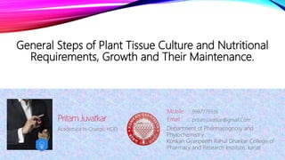 General Steps of Plant Tissue Culture and Nutritional
Requirements, Growth and Their Maintenance.
Academica In-Charge, HOD,
Pritam Juvatkar
Mobile :
Email : pritamjuvatkar@gmail.Com
9987779536
Department of Pharmacognosy and
Phytochemistry
Konkan Gyanpeeth Rahul Dharkar College of
Pharmacy and Research Institute, karjat
 
