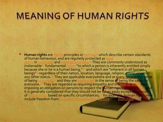 • Human rights are moral principles or norms,[1] which describe certain standards
of human behaviour, and are regularly protected as legal
rights in municipal and international law.[2] They are commonly understood as
inalienable[3] fundamental rights "to which a person is inherently entitled simply
because she or he is a human being,"[4] and which are "inherent in all human
beings"[5]regardless of their nation, location, language, religion, ethnic origin or
any other status.[3] They are applicable everywhere and at every time in the sense
of being universal,[1] and they are egalitarian in the sense of being the same for
everyone.[3] They are regarded as requiring empathy and the rule of law[6] and
imposing an obligation on persons to respect the human rights of others,[1][3] and
it is generally considered that they should not be taken away except as a result
of due process based on specific circumstances;[3] for example, human rights may
include freedom from unlawful imprisonment, torture, and execution
 