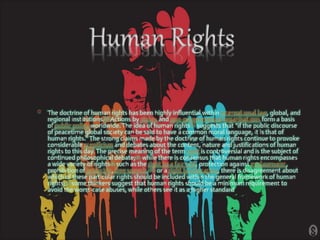• The doctrine of human rights has been highly influential within international law, global, and
regional institutions.[3] Actions by states and non-governmental organisations form a basis
of public policy worldwide.The idea of human rights[8] suggests that "if the public discourse
of peacetime global society can be said to have a common moral language, it is that of
human rights."The strong claims made by the doctrine of human rights continue to provoke
considerable scepticism and debates about the content, nature and justifications of human
rights to this day.The precise meaning of the term right is controversial and is the subject of
continued philosophical debate;[9] while there is consensus that human rights encompasses
a wide variety of rights[5] such as the right to a fair trial, protection against enslavement,
prohibition of genocide, free speech,[10] or a right to education, there is disagreement about
which of these particular rights should be included within the general framework of human
rights;[1] some thinkers suggest that human rights should be a minimum requirement to
avoid the worst-case abuses, while others see it as a higher standard
 