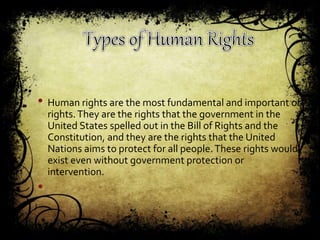 • Human rights are the most fundamental and important of
rights.They are the rights that the government in the
United States spelled out in the Bill of Rights and the
Constitution, and they are the rights that the United
Nations aims to protect for all people.These rights would
exist even without government protection or
intervention.
•
 