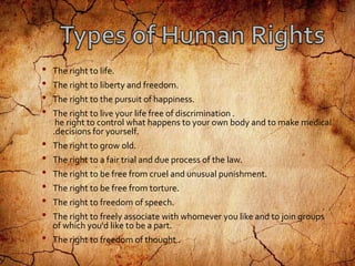 • The right to life.
• The right to liberty and freedom.
• The right to the pursuit of happiness.
• The right to live your life free of discrimination .
he right to control what happens to your own body and to make medical
.decisions for yourself.
• The right to grow old.
• The right to a fair trial and due process of the law.
• The right to be free from cruel and unusual punishment.
• The right to be free from torture.
• The right to freedom of speech.
• The right to freely associate with whomever you like and to join groups
of which you'd like to be a part.
• The right to freedom of thought .
 