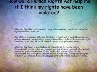 • A Human RightsAct will provide a range of enforceable remedies if our human
rights have been breached.
•
One of the strengths of a Human RightsAct is that it will provide Queenslanders
with an avenue to seek justice if our rights have been violated. If our human rights
have been breached, we should have access to appropriate remedies.
•
A Human RightsAct is also likely to be educational. By clearly stating
Queensland’s human rights and related responsibilities, a Human RightsAct will
promote a greater awareness of, and respect for, human rights within
government and throughout the community. If we have a strong human rights
culture in Queensland, human rights problems will be more easily prevented.
 