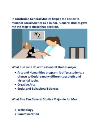 In conclusion General Studies helped me decide to
minor in Social Science as a minor. General studies gave
me the map to make that decision.
What else can I do with a General Studies major
 Arts and Humanities program: it offersstudents a
chance to Explore many differentaestheticand
historical topics
 Creative Arts
 Social and Behavioral Sciences
What Else Can General Studies Major do for Me?
 Technology
 Communication
 