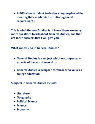  A BGS allows student to design a degree plan while
meeting their academic institutions general
requirements.
This is what General Studies is. I know there are many
more questions to ask about General Studies, and ther
are more answers that I will give you.
What can you do in General Studies?
 General Studies is a subject which encompasses all
aspects of the world around us.
 General Studies is designedfor those who values a
college education.
Subjects in General Studies Include:
 Literature
 Geography
 Political Science
 Science
 Economy
 