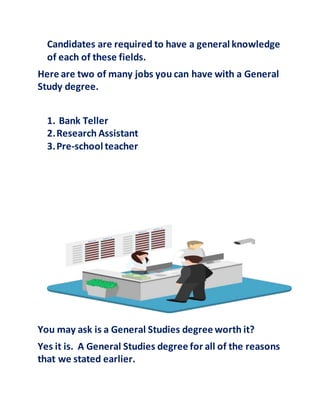 Candidates are required to have a general knowledge
of each of these fields.
Here are two of many jobs you can have with a General
Study degree.
1. Bank Teller
2.Research Assistant
3.Pre-school teacher
You may ask is a General Studies degree worth it?
Yes it is. A General Studies degree for all of the reasons
that we stated earlier.
This Photo byUnknown Author is licensedunder CCBY-NC
 