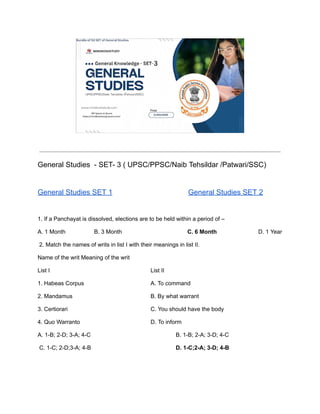 General Studies - SET- 3 ( UPSC/PPSC/Naib Tehsildar /Patwari/SSC)
General Studies SET 1 General Studies SET 2
1. If a Panchayat is dissolved, elections are to be held within a period of –
A. 1 Month B. 3 Month C. 6 Month D. 1 Year
2. Match the names of writs in list I with their meanings in list II.
Name of the writ Meaning of the writ
List I List II
1. Habeas Corpus A. To command
2. Mandamus B. By what warrant
3. Certiorari C. You should have the body
4. Quo Warranto D. To inform
A. 1-B; 2-D; 3-A; 4-C B. 1-B; 2-A; 3-D; 4-C
C. 1-C; 2-D;3-A; 4-B D. 1-C;2-A; 3-D; 4-B
 
