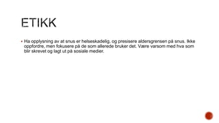  Ha opplysning av at snus er helseskadelig, og presisere aldersgrensen på snus. Ikke

oppfordre, men fokusere på de som allerede bruker det. Være varsom med hva som
blir skrevet og lagt ut på sosiale medier.

 