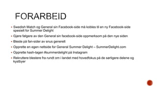  Swedish Match og General sin Facebook-side må kobles til en ny Facebook-side

spesielt for Summer Delight
 Gjøre følgere av den General sin facebook-side oppmerksom på den nye siden
 Bleste på fan-sider av snus generelt
 Opprette en egen nettside for General Summer Delight – SummerDelight.com
 Opprette hash-tagen #summerdelight på Instagram
 Rekruttere blestere fra rundt om i landet med hovedfokus på de sørligere delene og

kystbyer

 
