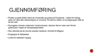  Plukke ut gode bilder blant de innsendte og poste på Facebook – takke for bidrag

(selv om ikke alle nødvendigvis er vinnere). På denne måten vil kundegruppen føle at
de blir sett
 Kunngjøre vinnere underveis i konkurransen, dersom det er noen som finner

gullsnusen i løpet av kampanjeperioden
 Stor aktivitet på de nevnte sosiale mediene i forhold til tidligere
 Engasjere til deltakelse
 Lenke til nettsiden hyppig

 