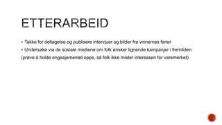  Takke for deltagelse og publisere intervjuer og bilder fra vinnernes ferier
 Undersøke via de sosiale mediene om folk ønsker lignende kampanjer i fremtiden

(prøve å holde engasjementet oppe, så folk ikke mister interessen for varemerket)

 