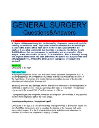 GENERAL SURGERY
Questions&Answers
Q-1
A 14 year old boy was brought to the hospital by his parents because of a painful
swelling located in his neck. Physical examination revealed that the swelling is
located in the midline of his neck below the hyoid bone just in front of the
trachea. It was also established that the mass is a palpable non-tender mobile
fluid filled lump that moves upwards on swallowing and on protrusion of the
tongue. It was measured to be about 1.5 cm in diameter. After a thorough history
and physical examination had been performed, the patient was suspected to have
a thyroglossal cyst. What is the SINGLE most appropriate investigation to
perform?
ANSWER:
Ultrasound of the neck
EXPLANATION:
A thyroglossal cyst is a fibroid cyst that forms from a persistent thyroglossal duct. It
usually presents as an asymptomatic fluid-filled midline neck mass below the level of
the hyoid bone. It is benign and results from an incomplete closure of the thyroid’s
migration path during fetal development.
It typically presents as a painless anterior midline neck mass and is found most often in
childhood or adolescence. This is a very important point to remember. Thyroglossal
cyst accounts for around 75% of midline masses in children.
Thyroglossal cysts are congenital, however, the diagnosis can be made at any age with
most of them diagnosed before 10 years of age.
How do you diagnose a thyroglossal cyst?
Ultrasound of the cyst is a sensible next step and is performed to distinguish a solid cyst
from fluid-filled components and to visualize the degree of the mass as well as its
surrounding tissues. It is the first line imaging study and ultrasound alone can be
sufficient to conform the diagnosis in majority of cases.
 