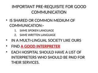 IMPORTANT PRE-REQUISITE FOR GOOD
COMMUNICATION
• IS SHARED OR COMMON MEDIUM OF
COMMUNICATION:-
1. SAME SPOKEN LANGUAGE
2. SAME WRITTEN LANGUAGE
• IN A MULTI-LINGUAL SOCIETY LIKE OURS
• FIND A GOOD INTERPRETER
• EACH HOSPITAL SHOULD HAVE A LIST OF
INTERPRETERS WHO SHOULD BE PAID FOR
THEIR SERVICES.
 