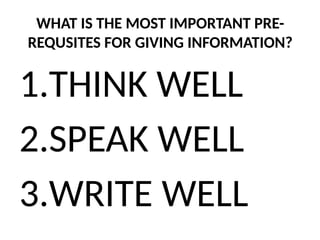 WHAT IS THE MOST IMPORTANT PRE-
REQUSITES FOR GIVING INFORMATION?
1.THINK WELL
2.SPEAK WELL
3.WRITE WELL
 