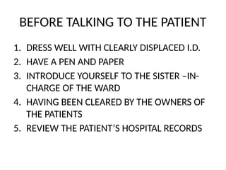 BEFORE TALKING TO THE PATIENT
1. DRESS WELL WITH CLEARLY DISPLACED I.D.
2. HAVE A PEN AND PAPER
3. INTRODUCE YOURSELF TO THE SISTER –IN-
CHARGE OF THE WARD
4. HAVING BEEN CLEARED BY THE OWNERS OF
THE PATIENTS
5. REVIEW THE PATIENT’S HOSPITAL RECORDS
 
