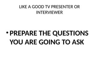 LIKE A GOOD TV PRESENTER OR
INTERVIEWER
• PREPARE THE QUESTIONS
YOU ARE GOING TO ASK
 