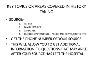 KEY TOPICS OR AREAS COVERED IN HISTORY
TAKING
• SOURCE:-
1. PATIENT
2. FAMILY MEMBER
3. CAREGIVER
4. EMERGENCY PERSONNEL – POLICE, TAXI DRIVER, FIREFIGHTER
• GET THE PHONE NUMBER OF YOUR SOURCE
• THIS WILL ALLOW YOU TO GET ADDITIONAL
INFORMATION TO QUESTIONS THAT MAY ARISE
AFTER YOUR SOURCE HAS LEFT THE HOSPITAL
 