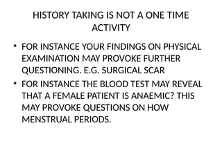 HISTORY TAKING IS NOT A ONE TIME
ACTIVITY
• FOR INSTANCE YOUR FINDINGS ON PHYSICAL
EXAMINATION MAY PROVOKE FURTHER
QUESTIONING. E.G. SURGICAL SCAR
• FOR INSTANCE THE BLOOD TEST MAY REVEAL
THAT A FEMALE PATIENT IS ANAEMIC? THIS
MAY PROVOKE QUESTIONS ON HOW
MENSTRUAL PERIODS.
 