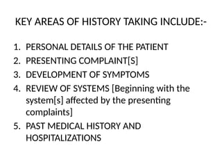 KEY AREAS OF HISTORY TAKING INCLUDE:-
1. PERSONAL DETAILS OF THE PATIENT
2. PRESENTING COMPLAINT[S]
3. DEVELOPMENT OF SYMPTOMS
4. REVIEW OF SYSTEMS [Beginning with the
system[s] affected by the presenting
complaints]
5. PAST MEDICAL HISTORY AND
HOSPITALIZATIONS
 