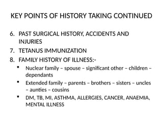KEY POINTS OF HISTORY TAKING CONTINUED
6. PAST SURGICAL HISTORY, ACCIDENTS AND
INJURIES
7. TETANUS IMMUNIZATION
8. FAMILY HISTORY OF ILLNESS:-
 Nuclear family – spouse – significant other – children –
dependants
 Extended family – parents – brothers – sisters – uncles
– aunties – cousins
 DM, TB, MI, ASTHMA, ALLERGIES, CANCER, ANAEMIA,
MENTAL ILLNESS
 