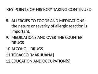 KEY POINTS OF HISTORY TAKING CONTINUED
8. ALLERGIES TO FOODS AND MEDICATIONS –
the nature or severity of allergic reaction is
important.
9. MEDICATIONS AND OVER THE COUNTER
DRUGS
10.ALCOHOL, DRUGS
11.TOBACCO [MARIJUANA]
12.EDUCATION AND OCCUPATION[S]
 